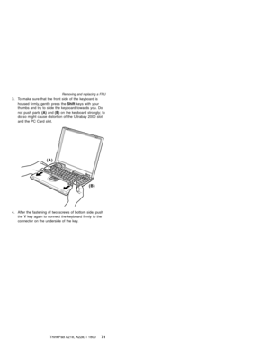 Page 753. To make sure that the front side of the keyboard is
housed firmly, gently press theShiftkeys with your
thumbs and try to slide the keyboard towards you. Do
not push parts(A)and(B)on the keyboard strongly; to
do so might cause distortion of the Ultrabay 2000 slot
and the PC Card slot.
(A)
(B)
4. After the fastening of two screws of bottom side, push
theYkey again to connect the keyboard firmly to the
connector on the underside of the key.
Removing and replacing a FRU
ThinkPad A21e, A22e, i 180071 