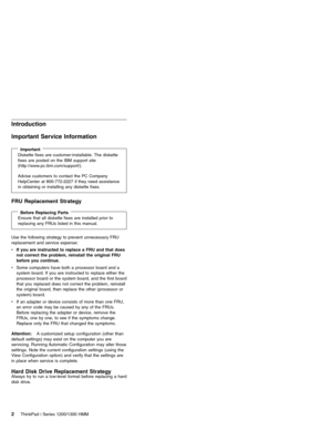 Page 12Introduction
Important Service Information
ImportantDiskette fixes are customer-installable. The diskette
fixes are posted on the IBM support site
(http://www.pc.ibm.com/support/).
Advise customers to contact the PC Company
HelpCenter at 800-772-2227 if they need assistance
in obtaining or installing any diskette fixes.
FRU Replacement Strategy
Before Replacing PartsEnsure that all diskette fixes are installed prior to
replacing any FRUs listed in this manual.
Use the following strategy to prevent...