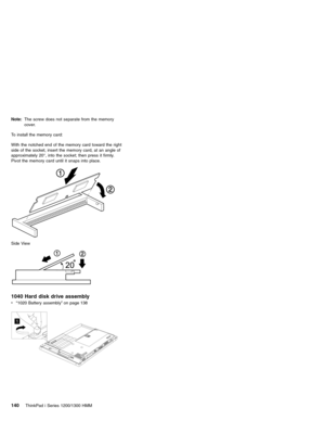 Page 150Note:The screw does not separate from the memory
cover.
To install the memory card:
With the notched end of the memory card toward the right
side of the socket, insert the memory card, at an angle of
approximately 20°, into the socket; then press it firmly.
Pivot the memory card until it snaps into place.
Side View
1040 Hard disk drive assembly
v“1020 Battery assembly”on page 138
1
140ThinkPad i Series 1200/1300 HMM 
