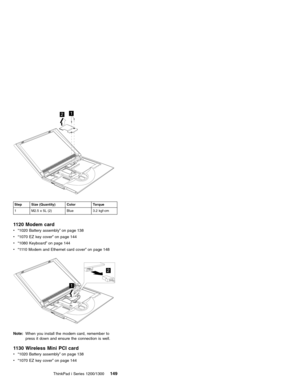 Page 15912
Step Size (Quantity) Color Torque
1 M2.5 x 5L (2) Blue 3.2 kgf-cm
1120 Modem card
v“1020 Battery assembly”on page 138
v“1070 EZ key cover”on page 144
v“1080 Keyboard”on page 144
v“1110 Modem and Ethernet card cover”on page 148
2
1
Note:When you install the modem card, remember to
press it down and ensure the connection is well.
1130 Wireless Mini PCI card
v“1020 Battery assembly”on page 138
v“1070 EZ key cover”on page 144
ThinkPad i Series 1200/1300
149 