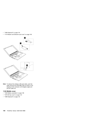 Page 160v“1080 Keyboard”on page 144
v“1110 Modem and Ethernet card cover”on page 148
1
2
3
Note:To release the wireless LAN card cable, push the
cable removal tool (P/N 08K7159) as shown in the
drawing to the connector at 90 degree angle and
pull the cable out.
1140 Middle cover
v“1020 Battery assembly”on page 138
v“1070 EZ key cover”on page 144
v“1080 Keyboard”on page 144
150ThinkPad i Series 1200/1300 HMM 