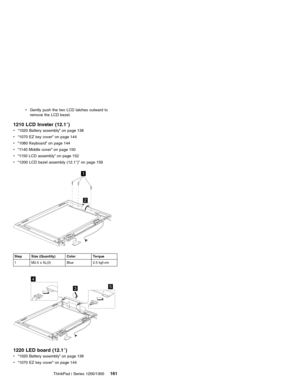 Page 171vGently push the two LCD latches outward to
remove the LCD bezel.
1210 LCD Inveter (12.1″)
v“1020 Battery assembly”on page 138
v“1070 EZ key cover”on page 144
v“1080 Keyboard”on page 144
v“1140 Middle cover”on page 150
v“1150 LCD assembly”on page 152
v“1200 LCD bezel assembly (12.1″)”on page 159
1
2
Step Size (Quantity) Color Torque
1 M2.5 x 5L(3) Blue 2.5 kgf-cm
4
53
1220 LED board (12.1″)
v“1020 Battery assembly”on page 138
v“1070 EZ key cover”on page 144
ThinkPad i Series 1200/1300
161 