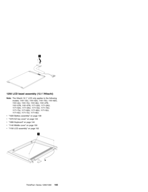 Page 1751
1250 LCD bezel assembly (12.1″/Hitachi)
Note:The Hitachi 12.1″LCD only applies to the following
models: 1161-12U, 1161-52U, 1161-72U, 1161-82U,
1161-42J, 1161-72J, 1161-92J, 1161-47N,
1161-57N, 1161-67N, 1171-22U, 1171-2AU,
1171-52U, 1171-5AU, 1171-53J, 1171-72U,
1171-73J, 1171-62U, 1171-82U, 1171-52J,
1171-62J, 1171-72J, 1171-82J.
v“1020 Battery assembly”on page 138
v“1070 EZ key cover”on page 144
v“1080 Keyboard”on page 144
v“1140 Middle cover”on page 150
v“1150 LCD assembly”on page 152
1
ThinkPad i...