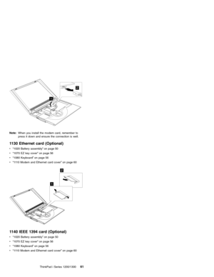 Page 712
1
Note:When you install the modem card, remember to
press it down and ensure the connection is well.
1130 Ethernet card (Optional)
v“1020 Battery assembly”on page 50
v“1070 EZ key cover”on page 56
v“1080 Keyboard”on page 56
v“1110 Modem and Ethernet card cover”on page 60
1
2
1140 IEEE 1394 card (Optional)
v“1020 Battery assembly”on page 50
v“1070 EZ key cover”on page 56
v“1080 Keyboard”on page 56
v“1110 Modem and Ethernet card cover”on page 60
ThinkPad i Series 1200/1300
61 