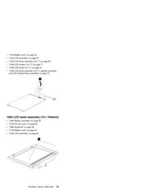 Page 85v“1150 Middle cover”on page 62
v“1160 LCD assembly”on page 63
v“1210 LCD bezel assembly (12.1″)”on page 69
v“1220 LCD Inveter (12.1″)”on page 71
v“1230 LED board (12.1″)”on page 72
v“1240 LCD panel assembly (12.1″), speaker assembly
and LCD bracket hinge assembly”on page 73
1
1260 LCD bezel assembly (12.1″/Hitachi)
v“1020 Battery assembly”on page 50
v“1070 EZ key cover”on page 56
v“1080 Keyboard”on page 56
v“1150 Middle cover”on page 62
v“1160 LCD assembly”on page 63
1
ThinkPad i Series 1200/130075 