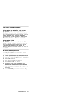 Page 31CE Utility Program Diskette
Writing the Serialization Information
The EEPROM on the system board contains the
Serialization Information Data—that is, a system board
serial number and a system unit serial number. When you
replace the system board, restore the Serialization
Information Data using the ThinkPad CE Utility Diskette.
The serial number label is attached to the computer.
Writing the UUID
The EEPROM on the system board contains the Universal
Unique ID (UUID)—that is, for Microsoft or Internet...