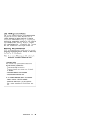 Page 33LCD FRU Replacement NoticeThe TFT LCD (XGA 10.4–inch) for the computer contains
many thin-film transistors (TFTs). A small number of
missing, discolored, or lighted dots (on all the time) is
characteristic of TFT LCD technology, but excessive pixel
problems can cause viewing concerns. The LCD should be
replaced if the number of missing, discolored, or lighted
dots in any background is: 5 or more bright dots, 5 or more
dark dots, or a total of 9 or more bright and dark dots.
Replacing the System BoardWhen...