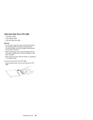Page 391035 Hard Disk Drive FPC ASM
v1010 Battery ASM
v1020 Keyboard ASM
v1030 Hard Disk Drive ASM
Warning:
vDo not drop or apply any shock to the hard disk drive.
The hard disk drive is sensitive to physical shock.
Incorrect handling can cause damage and permanent
loss of data on the drive.
vBefore removing the drive or the FPC ASM, have the
user make a backup copy of all the information on the
drive if possible.
vNever remove the drive while the system is operating or
is in suspend mode.
To remove the hard...