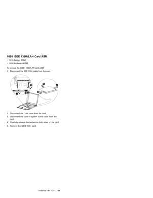Page 451065 IEEE 1394/LAN Card ASM
v1010 Battery ASM
v1020 Keyboard ASM
To remove the IEEE 1394/LAN card ASM:
1. Disconnect the IEE 1394 cable from the card.
2. Disconnect the LAN cable from the card.
3. Disconnect the card-to-system board cable from the
card.
4. Carefully release the latches on both sides of the card.
5. Remove the IEEE 1394 card.
ThinkPad s30, s31
41 