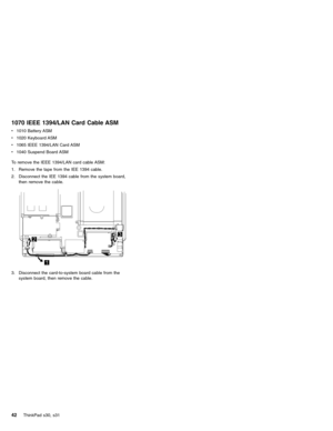 Page 461070 IEEE 1394/LAN Card Cable ASM
v1010 Battery ASM
v1020 Keyboard ASM
v1065 IEEE 1394/LAN Card ASM
v1040 Suspend Board ASM
To remove the IEEE 1394/LAN card cable ASM:
1. Remove the tape from the IEE 1394 cable.
2. Disconnect the IEE 1394 cable from the system board,
then remove the cable.
3. Disconnect the card-to-system board cable from the
system board, then remove the cable.
42ThinkPad s30, s31 