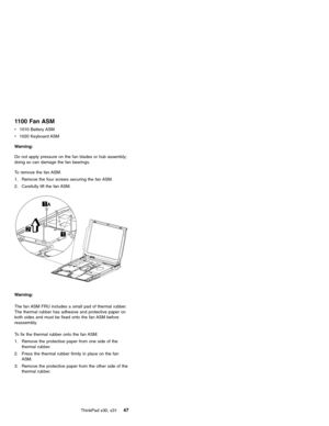 Page 511100 Fan ASM
v1010 Battery ASM
v1020 Keyboard ASM
Warning:
Do not apply pressure on the fan blades or hub assembly;
doing so can damage the fan bearings.
To remove the fan ASM:
1. Remove the four screws securing the fan ASM.
2. Carefully lift the fan ASM.
A
Warning:
The fan ASM FRU includes a small pad of thermal rubber.
The thermal rubber has adhesive and protective paper on
both sides and must be fixed onto the fan ASM before
reassembly.
To fix the thermal rubber onto the fan ASM:
1. Remove the...