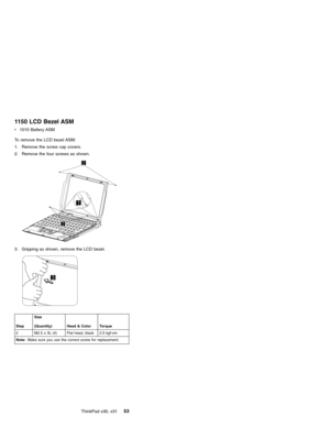 Page 571150 LCD Bezel ASM
v1010 Battery ASM
To remove the LCD bezel ASM:
1. Remove the screw cap covers.
2. Remove the four screws as shown.
3. Gripping as shown, remove the LCD bezel.
StepSize
(Quantity) Head & Color Torque
2 M2.5 x 3L (4) Flat head, black 2.5 kgf-cm
Note:Make sure you use the correct screw for replacement.
ThinkPad s30, s3153 