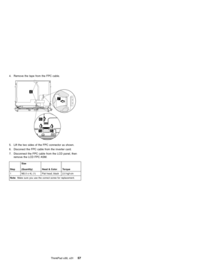 Page 614. Remove the tape from the FPC cable.
5. Lift the two sides of the FPC connector as shown.
6. Disconect the FPC cable from the inverter card.
7. Disconnect the FPC cable from the LCD panel, then
remove the LCD FPC ASM.
StepSize
(Quantity) Head & Color Torque
1 M2.0 x 4L (1) Flat head, black 2.0 kgf-cm
Note:Make sure you use the correct screw for replacement.
ThinkPad s30, s3157 