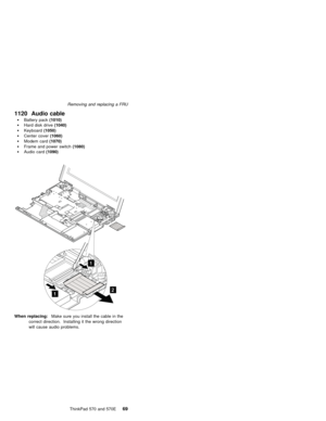 Page 73Removing and replacing a FRU
  1120 Audio cable
Battery pack (1010)
Hard disk drive (1040)
 Keyboard(1050)
Center cover (1060)
Modem card (1070)
Frame and power switch (1080)
Audio card (1090)
When replacing:  Make sure you install the cable in the
correct direction. Installing it the wrong direction
will cause audio problems.
    ThinkPad 570 and 570E
69 