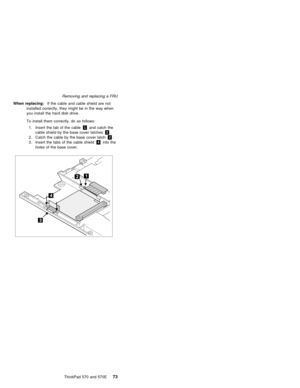 Page 77Removing and replacing a FRU
When replacing:  If the cable and cable shield are not
installed correctly, they might be in the way when
you install the hard disk drive.
To install them correctly, do as follows:
1. Insert the tab of the cable 1 and catch the
cable shield by the base cover latches 2.
2. Catch the cable by the base cover latch 3.
3. Insert the tabs of the cable shield 4 into the
holes of the base cover.
    ThinkPad 570 and 570E73 