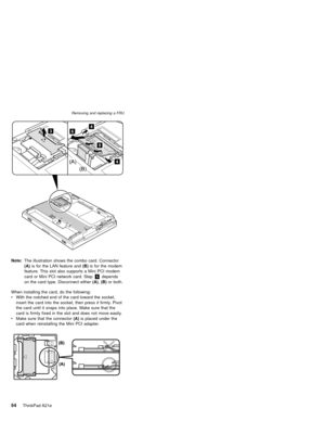 Page 58Note:The illustration shows the combo card. Connector
(A)is for the LAN feature and(B)is for the modem
feature. This slot also supports a Mini PCI modem
card or Mini PCI network card. Step5depends
on the card type. Disconnect either(A),(B)or both.
When installing the card, do the following:
vWith the notched end of the card toward the socket,
insert the card into the socket, then press it firmly. Pivot
the card until it snaps into place. Make sure that the
card is firmly fixed in the slot and does not...