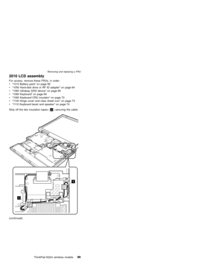 Page 1032010 LCD assembly
For access, remove these FRUs, in order:
v“1010 Battery pack”on page 58
v“1050 Hard-disk drive or RF ID adapter”on page 64
v“1060 Ultrabay 2000 device”on page 66
v“1080 Keyboard”on page 69
v“1090 Keyboard CRU insulator”on page 72
v“1100 Hinge cover and clear sheet icon”on page 73
v“1110 Keyboard bezel and speaker”on page 74
Strip off the two insulation tapes (1) securing the cable.
1
1
(continued)
Removing and replacing a FRU
ThinkPad A22m wireless models99 