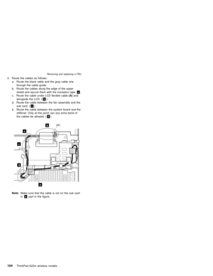 Page 1083. Route the cables as follows:
a. Route the black cable and the gray cable one
through the cable guide.
b. Route the cables along the edge of the upper
shield and secure them with the insulation tapea.
c. Route the cable under LCD flexible cable(A)and
alongside the LCD. (b)
d. Route the cable between the fan assembly and the
sub card. (c)
e. Route the cable between the system board and the
stiffener. Only at this point can any extra bend of
the cables be allowed. (d)
a
b
c
e
d
(A)
Note:Make sure...