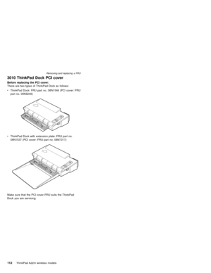 Page 1163010 ThinkPad Dock PCI cover
Before replacing the PCI cover:
There are two types of ThinkPad Dock as follows:
vThinkPad Dock: FRU part no. 08N1546 (PCI cover: FRU
part no. 05K6246)
vThinkPad Dock with extension plate: FRU part no.
08N1537 (PCI cover: FRU part no. 08N7317)
Make sure that the PCI cover FRU suits the ThinkPad
Dock you are servicing.
Removing and replacing a FRU
11 2ThinkPad A22m wireless models 