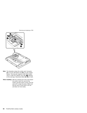 Page 663
3
45
(A)
(B)
Note:The illustration shows the combo card. Connector
(A)is for the LAN feature and(B)is for the modem
feature. This slot also supports a Mini PCI modem
card or a Mini PCI network card. Step4depends
on the card type. Disconnect either(A),(B), or both.
When installing:With the notched end of the card toward
the socket, insert the card into the
socket, and then press it firmly. Pivot the
card until it snaps into place. Make sure
that the card is firmly fixed in the slot
and does not move...