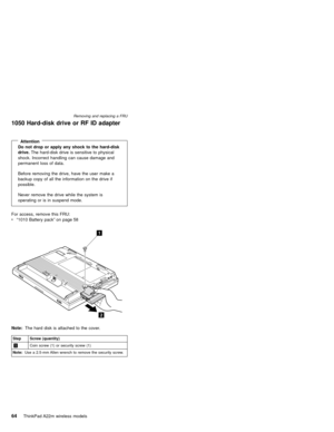 Page 681050 Hard-disk drive or RF ID adapter
AttentionDo not drop or apply any shock to the hard-disk
drive.The hard-disk drive is sensitive to physical
shock. Incorrect handling can cause damage and
permanent loss of data.
Before removing the drive, have the user make a
backup copy of all the information on the drive if
possible.
Never remove the drive while the system is
operating or is in suspend mode.
For access, remove this FRU:
v“1010 Battery pack”on page 58
1
2
Note:The hard disk is attached to the...