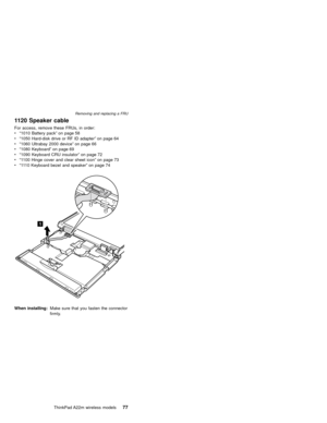 Page 811120 Speaker cable
For access, remove these FRUs, in order:
v“1010 Battery pack”on page 58
v“1050 Hard-disk drive or RF ID adapter”on page 64
v“1060 Ultrabay 2000 device”on page 66
v“1080 Keyboard”on page 69
v“1090 Keyboard CRU insulator”on page 72
v“1100 Hinge cover and clear sheet icon”on page 73
v“1110 Keyboard bezel and speaker”on page 74
1
When installing:Make sure that you fasten the connector
firmly.
Removing and replacing a FRU
ThinkPad A22m wireless models77 