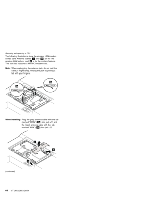 Page 68The following illustrations show the wireless LAN/modem
combo card. Antenna cables3aand3bare for the
wireless LAN feature, and6is for the modem feature.
This slot also supports a Mini PCI modem card.
Note:When unplugging the antenna jack, do not pull the
cable; it might snap. Unplug the jack by pulling a
tab with your fingers.
3a
3b
When installing:Plug the gray antenna cable with the tab
marked“MAIN”(3a) into jackJ1, and
the black antenna cable with the tab
marked“AUX”(3b) into jackJ2.
5
5
4...