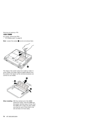 Page 781050 DIMM
For access, remove this FRU:
v“1010 Battery pack”on page 62
Note:Loosen the screws1, but do not remove them.
2
1
The shape of the socket varies from model to model. In
some models, the shape might be slightly different from
the socket in this figure, but the removal procedures are
common for all models.
3
3
4
When installing:With the notched end of the DIMM
toward the socket, insert the DIMM into
the socket, and then press it firmly. Pivot
the DIMM until it snaps into place. Make
sure that...