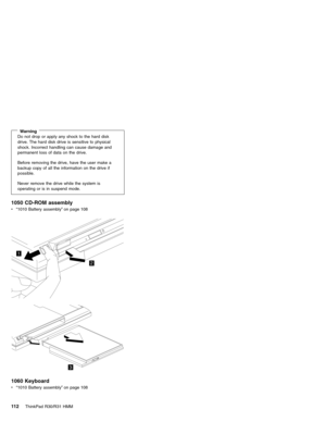 Page 118WarningDo not drop or apply any shock to the hard disk
drive. The hard disk drive is sensitive to physical
shock. Incorrect handling can cause damage and
permanent loss of data on the drive.
Before removing the drive, have the user make a
backup copy of all the information on the drive if
possible.
Never remove the drive while the system is
operating or is in suspend mode.
1050 CD-ROM assembly
v“1010 Battery assembly”on page 108
1
2
3
1060 Keyboard
v“1010 Battery assembly”on page 108
11 2ThinkPad R30/R31...