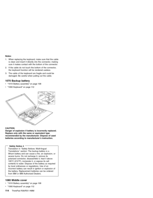 Page 120Notes:
1. When replacing the keyboard, make sure that the cable
is clean and insert it directly into the connector, making
sure it makes contact with the bottom of the connector.
2. If the cable do not touch the bottom of the connector,
the keyboard function will be rendered useless.
3. The cable of the keyboard are fragile and could be
damaged. Be careful when pulling out the cable.
1070 Backup battery
v“1010 Battery assembly”on page 108
v“1060 Keyboard”on page 112
CAUTION:
Danger of explosion if...