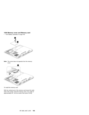 Page 1711030 Memory cover and Memory card
v“1010 Battery assembly”on page 163
1
2
Note:The screw does not separate from the memory
cover.
3
To install the memory card:
With the notched end of the memory card toward the right
side of the socket, insert the memory card, at an angle of
approximately 20°, into the socket; then press it firmly.
MT 2656, 2657, 2676
165 