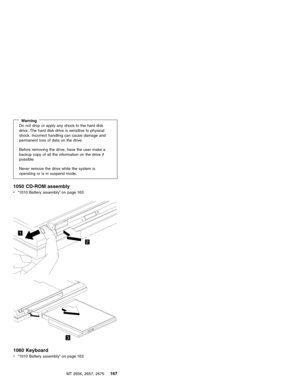 Page 173WarningDo not drop or apply any shock to the hard disk
drive. The hard disk drive is sensitive to physical
shock. Incorrect handling can cause damage and
permanent loss of data on the drive.
Before removing the drive, have the user make a
backup copy of all the information on the drive if
possible.
Never remove the drive while the system is
operating or is in suspend mode.
1050 CD-ROM assembly
v“1010 Battery assembly”on page 163
1
2
3
1060 Keyboard
v“1010 Battery assembly”on page 163
MT 2656, 2657, 2676...