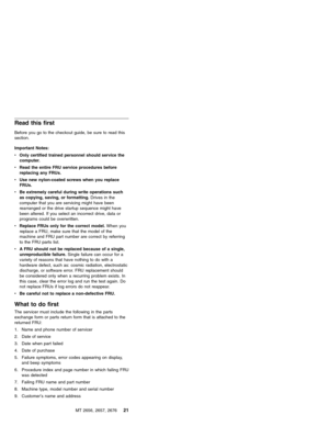 Page 27Read this first
Before you go to the checkout guide, be sure to read this
section.
Important Notes:
vOnly certified trained personnel should service the
computer.
vRead the entire FRU service procedures before
replacing any FRUs.
vUse new nylon-coated screws when you replace
FRUs.
vBe extremely careful during write operations such
as copying, saving, or formatting.Drives in the
computer that you are servicing might have been
rearranged or the drive startup sequence might have
been altered. If you select...