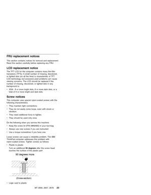 Page 29FRU replacement notices
This section contains notices for removal and replacement.
Read this section carefully before replacing any FRU.
LCD replacement notice
The TFT LCD for the computer contains many thin-film
transistors (TFTs). A small number of missing, discolored,
or lighted dots (on all the time) is characteristic of TFT
LCD technology, but excessive pixel problems can cause
viewing concerns. The LCD should be replaced if the
number of missing, discolored, or lighted dots in any
background is:...