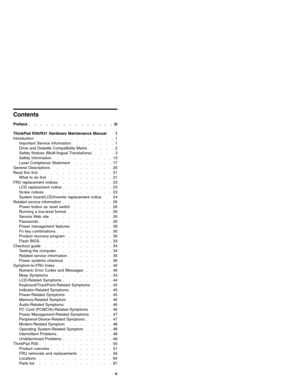 Page 5Contents
Preface...............iii
ThinkPad R30/R31 Hardware Maintenance Manual 1
Introduction..............1
ImportantServiceInformation........1
Drive and Diskette Compatibility Matrix.....2
Safety Notices (Multi-lingual Translations)....3
SafetyInformation...........13
Laser Compliance Statement.......17
General Descriptions...........20
Read this first.............21
What to do first...........21
FRU replacement notices.........23
LCD replacement notice.........23
Screwnotices............23
System...