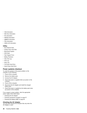 Page 42vVGA Information
vIDE Drive Information
vPCI Information
vPNPISA Information
vSMBIOS Information
vFRU Information
vVESA LCD Information
Utility:
vRun External Tests
vSurface Scan Hard Disk
vBenchmark System
vDOS Shell
vTech Support Form
vBattery Rundown
vView Test Log
vPrint Log
vSave Log
vFull Erase Hard Drive
vQuick Erase Hard Drive
Power systems checkout
To verify the symptom of the power problem on the
computer, do the following:
1. Power off the computer.
2. Remove the battery pack.
3. Connect the...