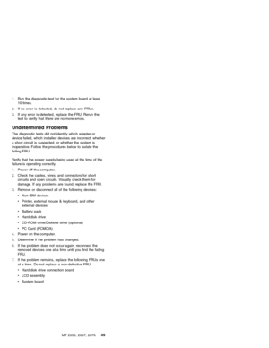 Page 551. Run the diagnostic test for the system board at least
10 times.
2. If no error is detected, do not replace any FRUs.
3. If any error is detected, replace the FRU. Rerun the
test to verify that there are no more errors.
Undetermined Problems
The diagnostic tests did not identify which adapter or
device failed, which installed devices are incorrect, whether
a short circuit is suspected, or whether the system is
inoperative. Follow the procedures below to isolate the
failing FRU.
Verify that the power...