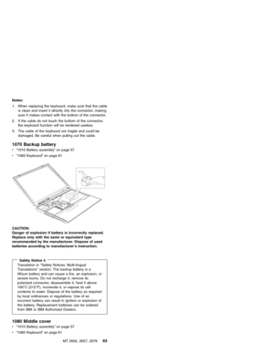 Page 69Notes:
1. When replacing the keyboard, make sure that the cable
is clean and insert it directly into the connector, making
sure it makes contact with the bottom of the connector.
2. If the cable do not touch the bottom of the connector,
the keyboard function will be rendered useless.
3. The cable of the keyboard are fragile and could be
damaged. Be careful when pulling out the cable.
1070 Backup battery
v“1010 Battery assembly”on page 57
v“1060 Keyboard”on page 61
CAUTION:
Danger of explosion if battery...