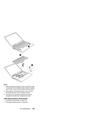 Page 1952
3
4
Notes:
1. When replacing the keyboard, make sure that the cable
is clean and insert it directly into the connector, making
sure it makes contact with the bottom of the connector.
2. If the cable do not touch the bottom of the connector,
the keyboard function will be rendered useless.
3. The cable of the keyboard are fragile and could be
damaged. Be careful when pulling out the cable.
1080 Backup Battery Disassembly
v“1010 Battery Disassembly”on page 183
v“1070 Keyboard Disassembly”on page 188
MT...