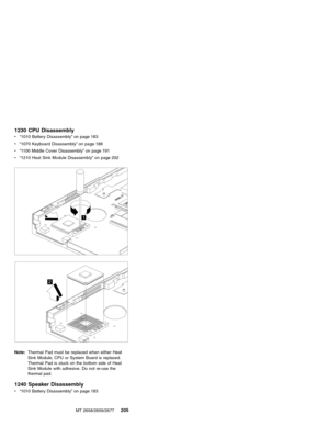 Page 2111230 CPU Disassembly
v“1010 Battery Disassembly”on page 183
v“1070 Keyboard Disassembly”on page 188
v“1100 Middle Cover Disassembly”on page 191
v“1210 Heat Sink Module Disassembly”on page 202
1
2
Note:Thermal Pad must be replaced when either Heat
Sink Module, CPU or System Board is replaced.
Thermal Pad is stuck on the bottom side of Heat
Sink Module with adhesive. Do not re-use the
thermal pad.
1240 Speaker Disassembly
v“1010 Battery Disassembly”on page 183
MT 2658/2659/2677
205 