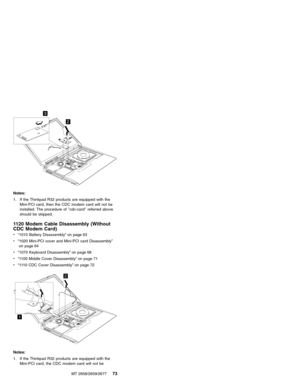 Page 792
3
Notes:
1. If the Thinkpad R32 products are equipped with the
Mini-PCI card, then the CDC modem card will not be
installed. The procedure of″cdc-card″referred above
should be skipped.
1120 Modem Cable Disassembly (Without
CDC Modem Card)
v“1010 Battery Disassembly”on page 63
v“1020 Mini-PCI cover and Mini-PCI card Disassembly”
on page 64
v“1070 Keyboard Disassembly”on page 68
v“1100 Middle Cover Disassembly”on page 71
v“1110 CDC Cover Disassembly”on page 72
1
2
Notes:
1. If the Thinkpad R32 products...