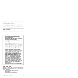 Page 29General descriptions
This chapter includes descriptions for any ThinkPad model
that has the PC-Doctor DOS diagnostics program. Some
descriptions might not apply to your particular computer.
Read this first
Before you go to the checkout guide, be sure to read this
section.
Important notes
vOnly certified trained personnel should
service the computer.
vRead the entire FRU removal and replacement
page before replacing any FRU.
vUse new nylon-coated screws when you
replace FRUs.
vBe extremely careful during...