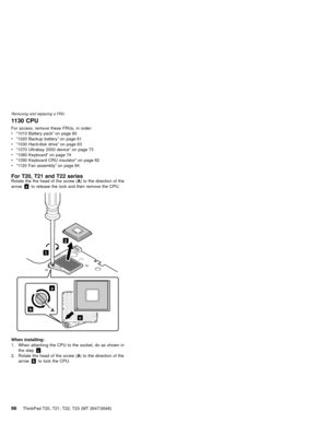 Page 1041130 CPU
For access, remove these FRUs, in order:
v“1010 Battery pack”on page 60
v“1020 Backup battery”on page 61
v“1030 Hard-disk drive”on page 63
v“1070 Ultrabay 2000 device”on page 73
v“1080 Keyboard”on page 74
v“1090 Keyboard CRU insulator”on page 82
v“1120 Fan assembly”on page 94
For T20, T21 and T22 seriesRotate the the head of the screw (A) to the direction of the
arrowato release the lock and then remove the CPU.
2
1
b
a
c
A
When installing:
1. When attaching the CPU to the socket, do as shown...