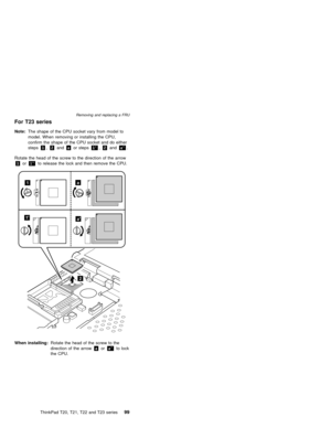 Page 105For T23 series
Note:The shape of the CPU socket vary from model to
model. When removing or installing the CPU,
confirm the shape of the CPU socket and do either
steps1,2andaor steps1',2anda'.
Rotate the head of the screw to the direction of the arrow
1or1'to release the lock and then remove the CPU.
a1
a1
2
When installing:Rotate the head of the screw to the
direction of the arrowaora'to lock
the CPU.
Removing and replacing a FRU
ThinkPad T20, T21, T22 and T23 series99 