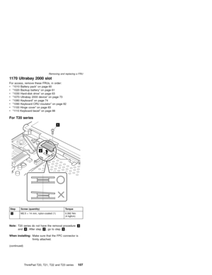 Page 1131170 Ultrabay 2000 slot
For access, remove these FRUs, in order:
v“1010 Battery pack”on page 60
v“1020 Backup battery”on page 61
v“1030 Hard-disk drive”on page 63
v“1070 Ultrabay 2000 device”on page 73
v“1080 Keyboard”on page 74
v“1090 Keyboard CRU insulator”on page 82
v“1100 Hinge cover”on page 83
v“1110 Keyboard bezel”on page 88
For T20 series
1
2
Step Screw (quantity) Torque
1M2.5×14 mm, nylon-coated (1) 0.392 Nm
(4 kgfcm)
Note:T20 series do not have the removal procedure3
and4. After step2,...