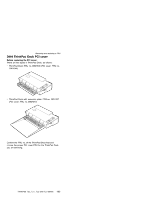 Page 1393010 ThinkPad Dock PCI cover
Before replacing the PCI cover:
There are two types of ThinkPad Dock, as follows:
vThinkPad Dock: FRU no. 08N1546 (PCI cover: FRU no.
05K6246)
vThinkPad Dock with extension plate: FRU no. 08N1537
(PCI cover: FRU no. 08N7317)
Confirm the FRU no. of the ThinkPad Dock first and
choose the proper PCI cover FRU for the ThinkPad Dock
you are servicing.
Removing and replacing a FRU
ThinkPad T20, T21, T22 and T23 series133 