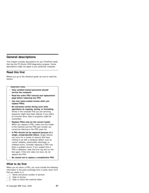 Page 27General descriptions
This chapter includes descriptions for any ThinkPad model
that has the PC-Doctor DOS diagnostics program. Some
descriptions might not apply to your particular computer.
Read this first
Before you go to the checkout guide, be sure to read this
section.
Important notes
vOnly certified trained personnel should
service the computer.
vRead the entire FRU removal and replacement
page before replacing any FRU.
vUse new nylon-coated screws when you
replace FRUs.
vBe extremely careful during...