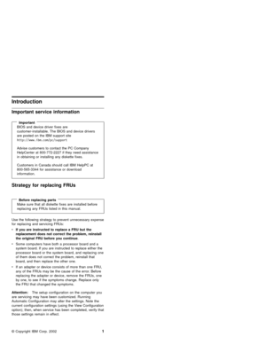 Page 7Introduction
Important service information
ImportantBIOS and device driver fixes are
customer-installable. The BIOS and device drivers
are posted on the IBM support site
http://www.ibm.com/pc/support
Advise customers to contact the PC Company
HelpCenter at 800-772-2227 if they need assistance
in obtaining or installing any diskette fixes.
Customers in Canada should call IBM HelpPC at
800-565-3344 for assistance or download
information.
Strategy for replacing FRUs
Before replacing partsMake sure that all...