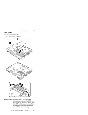 Page 711040 DIMM
For access, remove this FRU:
v“1010 Battery pack”on page 60
Note:Loosen the screw1, but do not remove it.
2
1
3
3
4
When installing:With the notched end of the DIMM
toward the socket, insert the DIMM into
the socket, and then press it firmly. Pivot
the DIMM until it snaps into place. Make
sure that the card is firmly fixed in the
slot and does not move easily.
Removing and replacing a FRU
ThinkPad T20, T21, T22 and T23 series65 