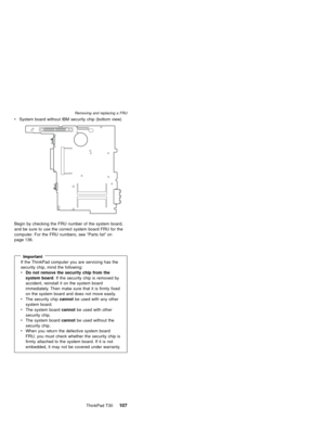 Page 111vSystem board without IBM security chip (bottom view)
Begin by checking the FRU number of the system board,
and be sure to use the correct system board FRU for the
computer. For the FRU numbers, see“Parts list”on
page 136.
ImportantIf the ThinkPad computer you are servicing has the
security chip, mind the following:
vDo not remove the security chip from the
system board. If the security chip is removed by
accident, reinstall it on the system board
immediately. Then make sure that it is firmly fixed
on...
